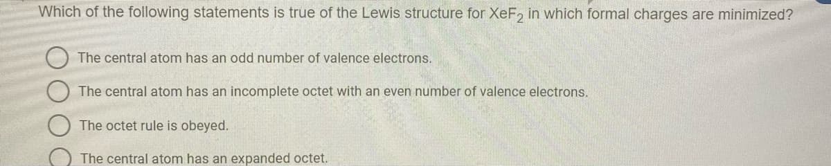 Which of the following statements is true of the Lewis structure for XeF, in which formal charges are minimized?
The central atom has an odd number of valence electrons.
The central atom has an incomplete octet with an even number of valence electrons.
The octet rule is obeyed.
The central atom has an expanded octet.
