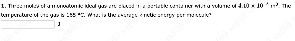 1. Three moles of a monoatomic ideal gas are placed in a portable container with a volume of 4.10 x 10¬³ m3. The
temperature of the gas is 165 °C. What is the average kinetic energy per molecule?
sf60 s
60 ssfoc
sf60 st
ssf60
