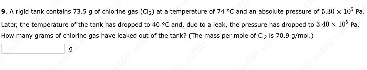 9. A rigid tank contains 73.5 g of chlorine gas (Cl2) at a temperature of 74 °C and an absolute pressure of 5.30 × 10° Pa.
Later, the temperature of the tank has dropped to 40 °C and, due to a leak, the pressure has dropped to 3.40 × 10° Pa.
How many grams of chlorine gas have leaked out of the tank? (The mass per mole of Cl2 is 70.9 g/mol.)
SSI
f60 ssfo
50 ssf60
sf60 ssi
