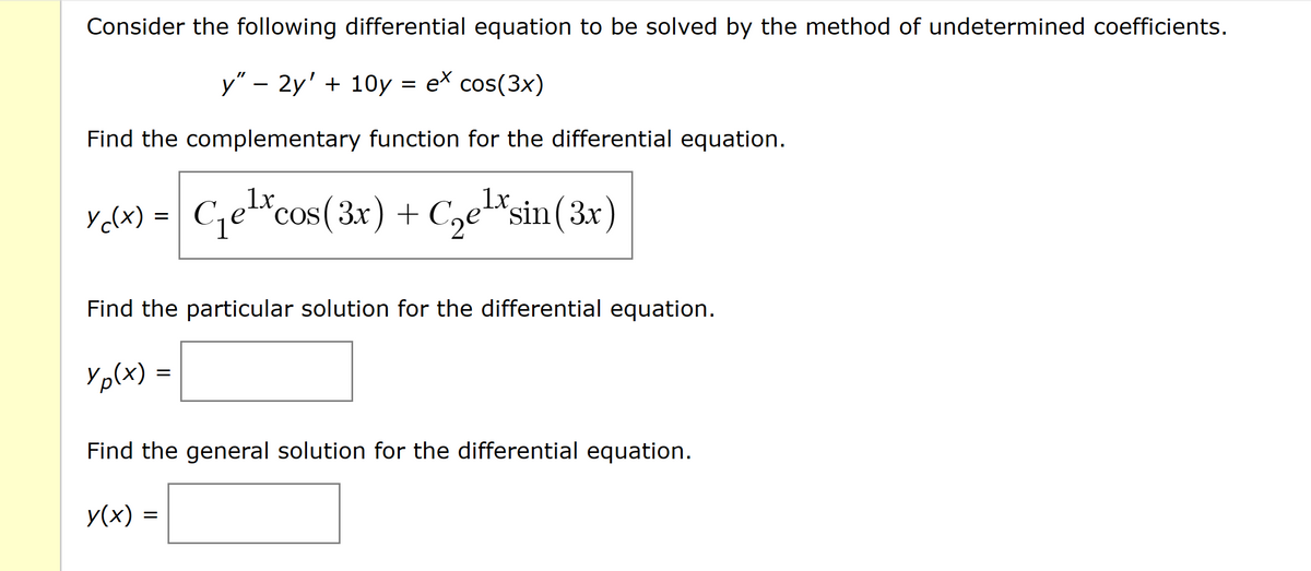 Consider the following differential equation to be solved by the method of undetermined coefficients.
y" - 2y' + 10y
ex cos(3x)
Find the complementary function for the differential equation.
1x
1x
Y₁(x) = C₁e¹xcos (3x) + C₂¹xsin (3x)
COS
Find the particular solution for the differential equation.
Yp(x)
=
=
Find the general solution for the differential equation.
y(x) =