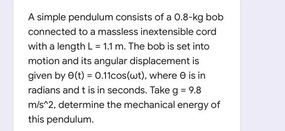 A simple pendulum consists of a 0.8-kg bob
connected to a massless inextensible cord
with a length L = 1.1 m. The bob is set into
motion and its angular displacement is
given by 0(t) = 0.11cos(wt), where e is in
radians and t is in seconds. Take g = 9.8
m/s^2, determine the mechanical energy of
this pendulum.
