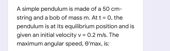 A simple pendulum is made of a 50 cm-
string and a bob of mass m. At t = 0, the
pendulum is at its equilibrium position and is
given an initial velocity v = 0.2 m/s. The
maximum angular speed, e'max, is:

