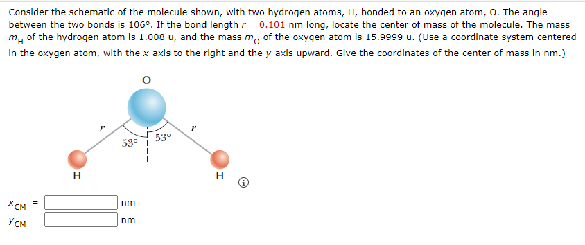 Consider the schematic of the molecule shown, with two hydrogen atoms, H, bonded to an oxygen atom, O. The angle
between the two bonds is 106°. If the bond length r = 0.101 nm long, locate the center of mass of the molecule. The mass
m of the hydrogen atom is 1.008 u, and the mass mo of the oxygen atom is 15.9999 u. (Use a coordinate system centered
in the oxygen atom, with the x-axis to the right and the y-axis upward. Give the coordinates of the center of mass in nm.)
XCM =
Усм =
H
53°
nm
nm
53°
r
H