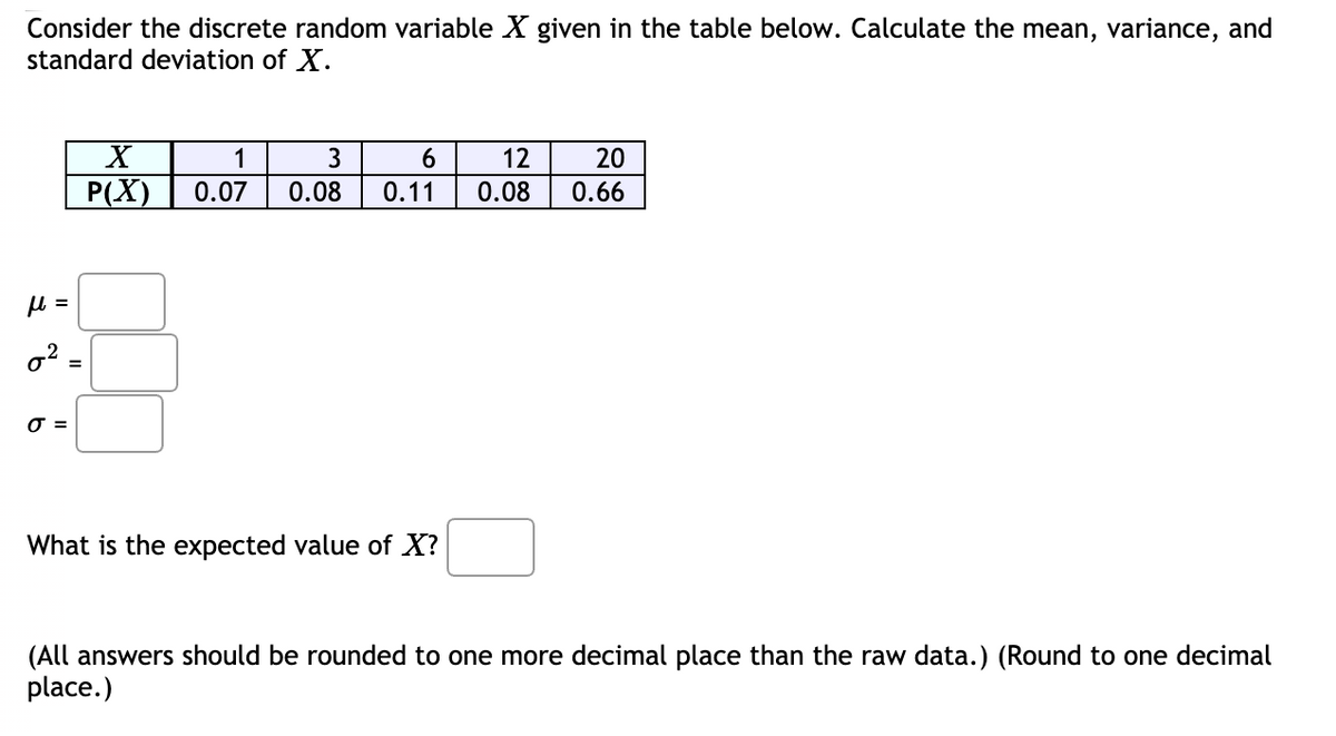 Consider the discrete random variable X given in the table below. Calculate the mean, variance, and
standard deviation of X.
X
1
3
12
20
P(X)
0.07
0.08
0.11
0.08
0.66
u =
o? :
O =
What is the expected value of X?
(All answers should be rounded to one more decimal place than the raw data.) (Round to one decimal
place.)
