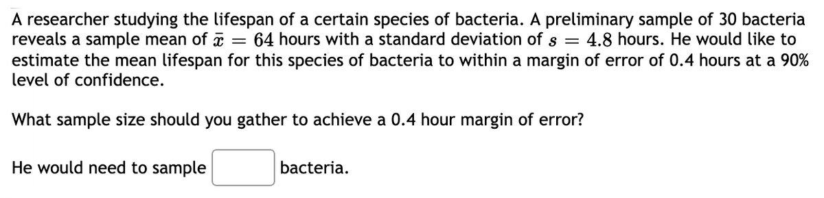 A researcher studying the lifespan of a certain species of bacteria. A preliminary sample of 30 bacteria
reveals a sample mean of x
estimate the mean lifespan for this species of bacteria to within a margin of error of 0.4 hours at a 90%
level of confidence.
64 hours with a standard deviation of s =
4.8 hours. He would like to
What sample size should you gather to achieve a 0.4 hour margin of error?
He would need to sample
bacteria.
