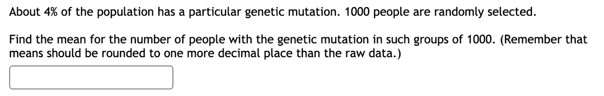 About 4% of the population has a particular genetic mutation. 1000 people are randomly selected.
Find the mean for the number of people with the genetic mutation in such groups of 1000. (Remember that
means should be rounded to one more decimal place than the raw data.)
