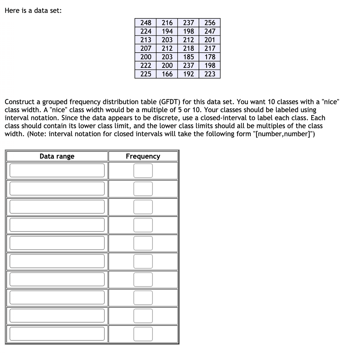 Here is a data set:
248
216
237
256
224
194
198
247
213
203
212
201
207
212
218
217
200
203
185
178
222
200
237
198
225
166
192
223
Construct a grouped frequency distribution table (GFDT) for this data set. You want 10 classes with a "nice"
class width. A "nice" class width would be a multiple of 5 or 10. Your classes should be labeled using
interval notation. Since the data appears to be discrete, use a closed-interval to label each class. Each
class should contain its lower class limit, and the lower class limits should all be multiples of the class
width. (Note: interval notation for closed intervals will take the following form "[number,number]")
Data range
Frequency
