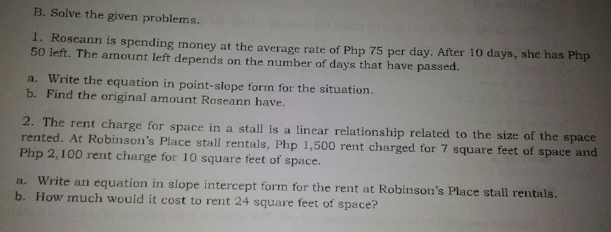B. Solve the given problems.
1. Roseann is spending money at the average rate of Php 75 per day. After 10 days, she has Php
50 left. The amount left depends on the number of days that have passed.
Write the equation in point-slope form for the situation.
b. Find the original amount Roseann have.
a.
2. The rent charge for space in a stall is a linear relationship related to the size of the space
rented. At Robinson's Place stall rentals, Php 1,500 rent charged for 7 square feet of space and
Php 2,100 rent charge for 10 square feet of space.
a. Write an equation in slope intercept form for the rent at Robinson's Place stall rentals.
b. How much would it cost to rent 24 square feet of space?

