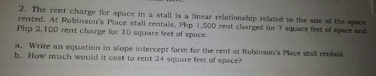 2. The rent charge for space in a stall is a linear relationship related to the size of the space
rented. At Robinson's Place stall rentals, Php 1,500 rent charged for 7 square feet of space and
Php 2,100 rent charge for 10 square feet of space.
Write an equation in slope intercept form for the rent at Robinson's Place stall rentals.
b. How much would it cost to rent 24 square feet of space?
a.
