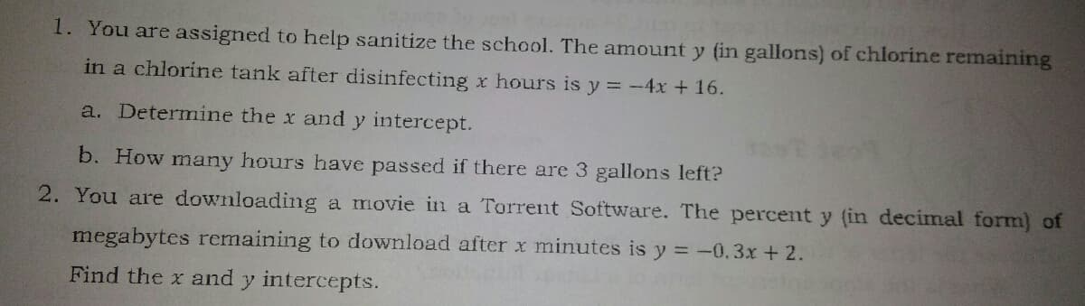 1. You are assigned to help sanitize the school. The amount y (in gallons) of chlorine remaining
in a chlorine tank after disinfecting x hours is y = -4x + 16.
a. Determine the x and y intercept.
b. How many hours have passed if there are 3 gallons left?
2. You are downloading a movie in a Torrent Software. The percent y (in decimal form) of
megabytes remaining to download after x minutes is y = -0.3x + 2.
Find the x and y intercepts.
