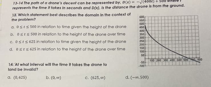 13-14 The path of a drone's decent can be represented by, D (x) = -/(400t) +
represents the time it takes in seconds and D(x), is the distance the drone is from the ground.
13. Which statement best describes the domain in the context of
the problem?
600
550
500
450
a. 0sts 500 in relation to time given the height of the drone
b. 0sts 500 in relation to the height of the drone over time
c. Osts 625 in relation to time given the height of the drone
400
350
300
250
d. 0sts 625 in relation to the height of the drone over time
200
150
100
50
100 200 300 400 500 600 700 800
-50
14. At what interval will the time it takes the drone to
-100
land be invalid?
a. (0, 625)
b. (0, c0)
c. (625, 00)
d. (-c০,500)
