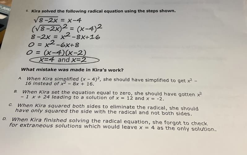 8. Kira solved the following radical equation using the steps shown.
V8-2x = X-4
(V8-2x)2 = (x-4)2
8-2x = X2-8X+16
O = x2-6X+8
O = (x-4)(x-2)
X=4 and x=2
%3D
What mistake was made in Kira's work?
When Kira simplified (x - 4)2, she should have simplified to get x2 -
16 instead of x2 - 8x + 16.
A
When Kira set the equation equal to zero, she should have gotten x2
- 1 x+ 24 leading to a solution of x = 12 and x = -2.
B.
When Kira squared both sides to eliminate the radical, she should
have only squared the side with the radical and not both sides.
C.
When Kira finished solving the radical equation, she forgot to check
for extraneous solutions which would leave x = 4 as the only solution.
D.

