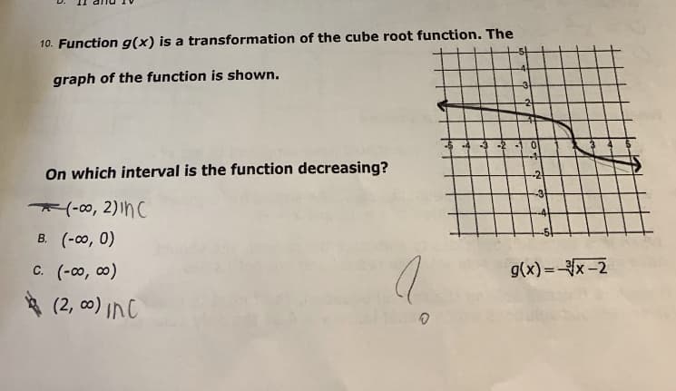 10. Function g(x) is a transformation of the cube root function. The
graph of the function is shown.
On which interval is the function decreasing?
*(-00, 2)InC
B. (-00, 0)
c. (-o, 0)
g(x) =x-2
* (2, c0) InC
