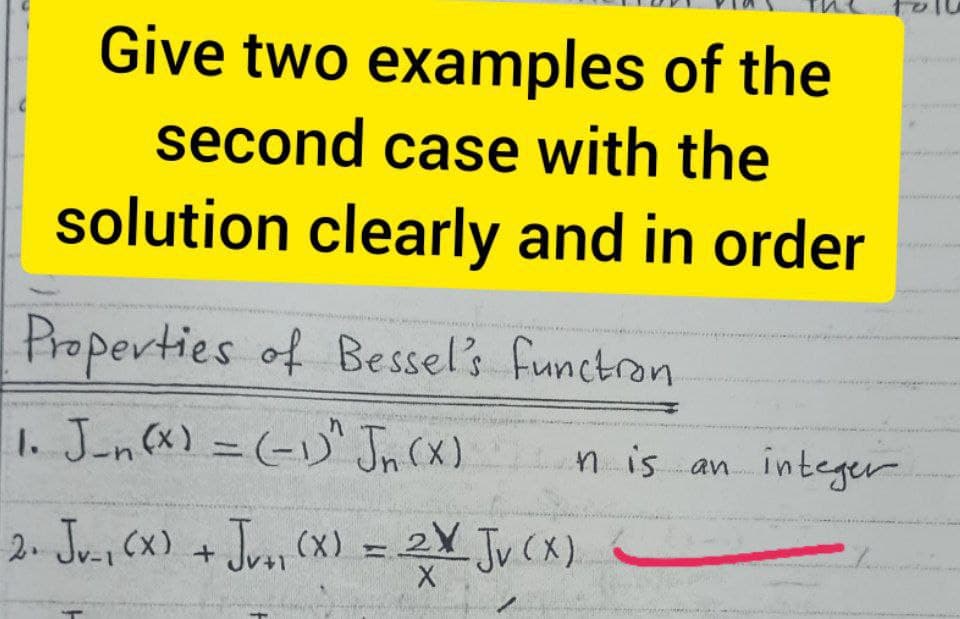 Give two examples of the
second case with the
solution clearly and in order
Properties of Bessels functron
1. J-n(x) = (-1)" Jn (X)
n is an integer
%3D
2. Ju., (x) + Jro, (x) =.
Ju, (x) +Jro, (X)
Jv(X).
