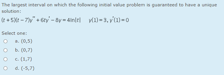 The largest interval on which the following initial value problem is guaranteed to have a unique
solution:
(t + 5)(t – 7)y" + 6ty' – 8y = 41n|t| y(1) = 3, y'(1) = 0
Select one:
а. (0,5)
b. (0,7)
с. (1,7)
d. (-5,7)
