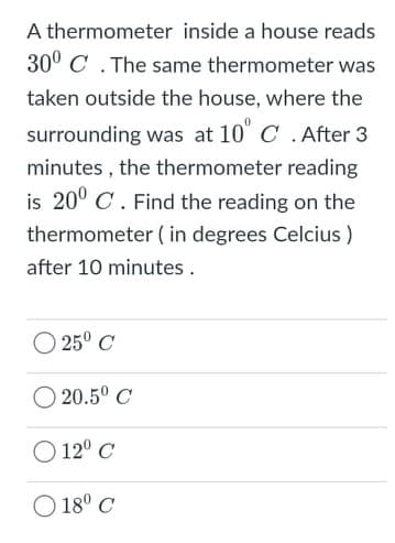 A thermometer inside a house reads
30° C . The same thermometer was
taken outside the house, where the
surrounding was at 10" C .After 3
minutes , the thermometer reading
is 20° C. Find the reading on the
thermometer ( in degrees Celcius )
after 10 minutes .
25° C
20.5° C
O 12° C
O 18° C

