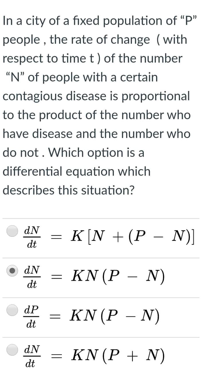 In a city of a fixed population of "P"
people , the rate of change (with
respect to time t) of the number
"N" of people with a certain
contagious disease is proportional
to the product of the number who
have disease and the number who
do not. Which option is a
differential equation which
describes this situation?
dN
K [N + (P – N)]
dt
dN
= KN (P –
dt
N)
dP
KN (P – N)
dt
dN
= KN (P + N)
dt
