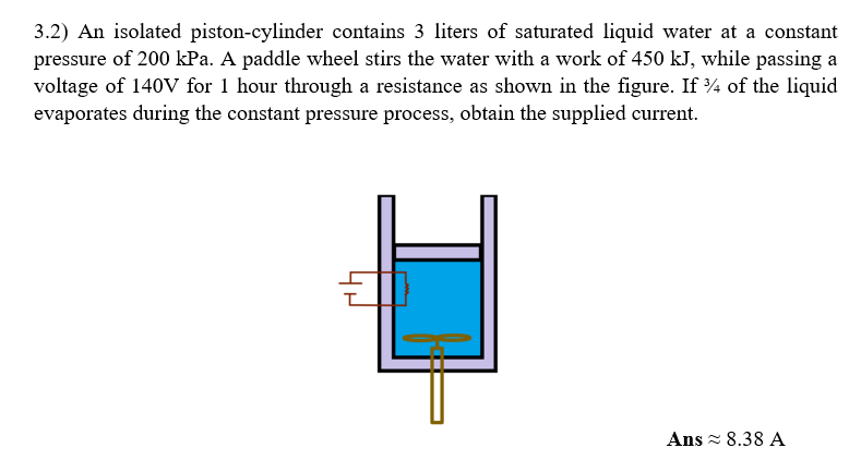 3.2) An isolated piston-cylinder contains 3 liters of saturated liquid water at a constant
pressure of 200 kPa. A paddle wheel stirs the water with a work of 450 kJ, while passing a
voltage of 140V for 1 hour through a resistance as shown in the figure. If % of the liquid
evaporates during the constant pressure process, obtain the supplied current.
Ans≈ 8.38 A