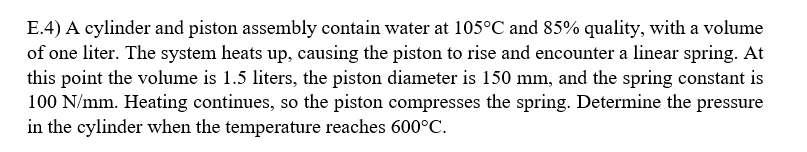 E.4) A cylinder and piston assembly contain water at 105°C and 85% quality, with a volume
of one liter. The system heats up, causing the piston to rise and encounter a linear spring. At
this point the volume is 1.5 liters, the piston diameter is 150 mm, and the spring constant is
100 N/mm. Heating continues, so the piston compresses the spring. Determine the pressure
in the cylinder when the temperature reaches 600°C.