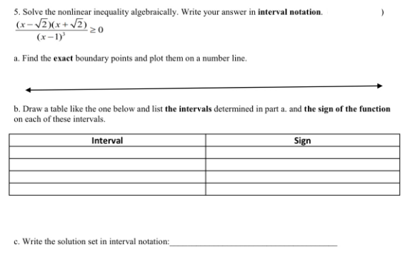 5. Solve the nonlinear inequality algebraically. Write your answer in interval notation.
(x-VZ)(x+ JZ) ,
(x-1)
a. Find the exact boundary points and plot them on a number line.
b. Draw a table like the one below and list the intervals determined in part a. and the sign of the function
on each of these intervals.
Interval
Sign
c. Write the solution set in interval notation:

