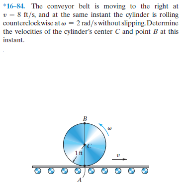 *16-84. The conveyor belt is moving to the right at
v = 8 ft/s, and at the same instant the cylinder is rolling
counterclockwise at w = 2 rad/s without slipping. Determine
the velocities of the cylinder's center C and point B at this
instant.
B.
1ft
