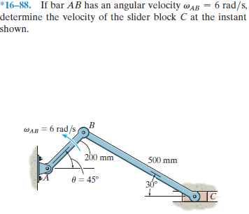 *16–88. If bar AB has an angular velocity wAB = 6 rad/s,
determine the velocity of the slider block C at the instant
shown.
WAB = 6 rad/s
200 mm
500 mm
e = 45°
