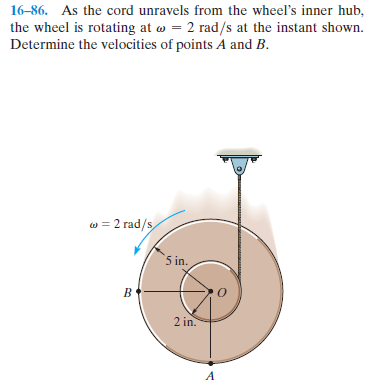 16-86. As the cord unravels from the wheel's inner hub,
the wheel is rotating at w = 2 rad/s at the instant shown.
Determine the velocities of points A and B.
w = 2 rad/s
5 in.
2 in.
A
