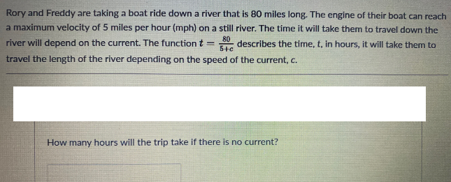 Rory and Freddy are taking a boat ride down a river that is 80 miles long. The engine of their boat can reach
a maximum velocity of 5 miles per hour (mph) on a still river. The time it will take them to travel down the
river will depend on the current. The function t
80
describes the time, t, in hours, it will take them to
5+e
travel the length of the river depending on the speed of the current, c.
How many hours will the trip take if there is no current?

