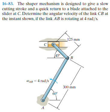 16-83. The shaper mechanism is designed to give a slow
cutting stroke and a quick return to a blade attached to the
slider at C. Determine the angular velocity of the link CB at
the instant shown, if the link AB is rotating at 4 rad/s.
125 mm
45°
WAB = 4 rad/s
300 mm
60°
