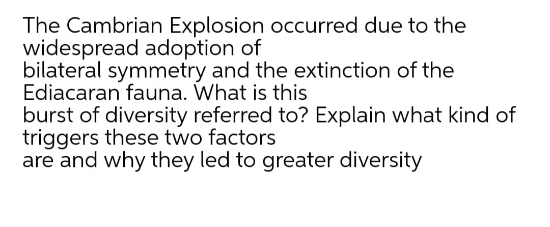 The Cambrian Explosion occurred due to the
widespread adoption of
bilateral symmetry and the extinction of the
Ediacaran fauna. What is this
burst of diversity referred to? Explain what kind of
triggers these two factors
are and why they led to greater diversity
