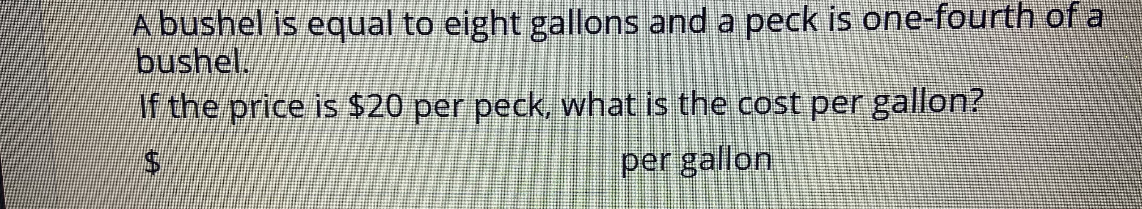 A bushel is equal to eight gallons and a peck is one-fourth of a
bushel.
If the price is $20 per peck, what is the cost per gallon?
per gallon
%24
