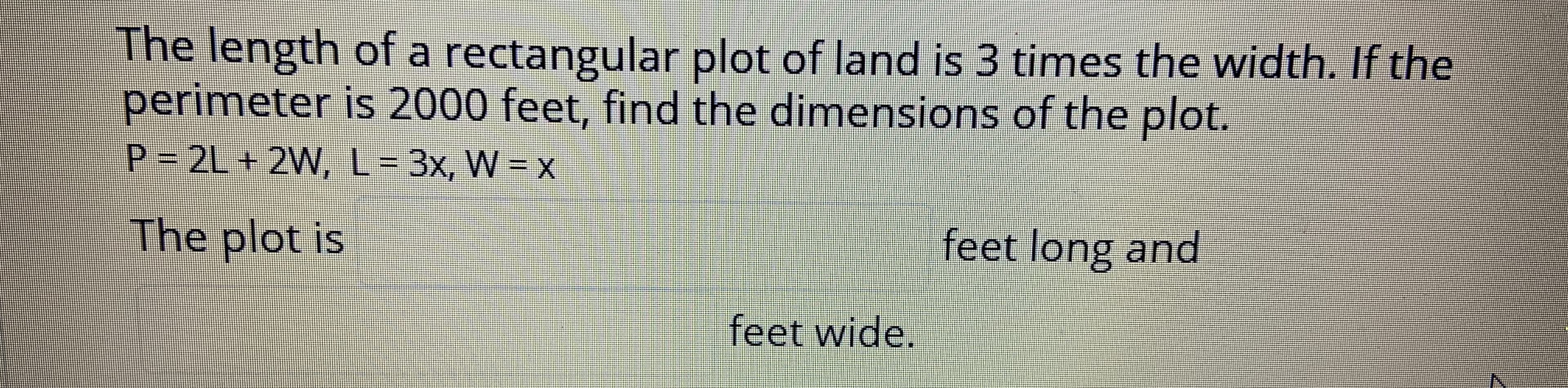 The length of a rectangular plot of land is 3 times the width. If the
perimeter is 2000 feet, find the dimensions of the plot.
P 2L+ 2W, L 3x, W = X
The plot is
feet long and
feet wide.
