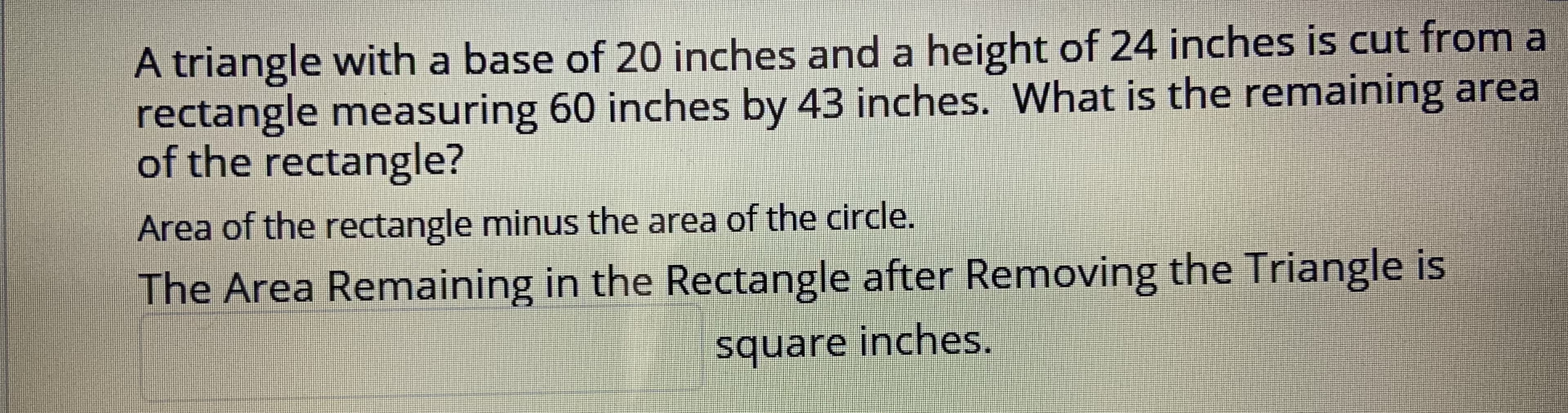 A triangle with a base of 20 inches and a height of 24 inches is cut from a
rectangle measuring 60 inches by 43 inches. What is the remaining area
of the rectangle?
Area of the rectangle minus the area of the circle.
The Area Remaining in the Rectangle after Removing the Triangle is
square inches.
