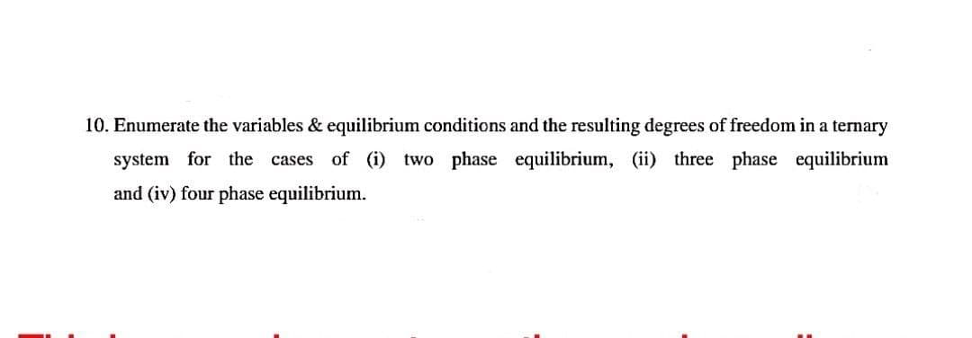 10. Enumerate the variables & equilibrium conditions and the resulting degrees of freedom in a ternary
system for the cases of (i) two phase equilibrium, (ii) three phase equilibrium
and (iv) four phase equilibrium.
