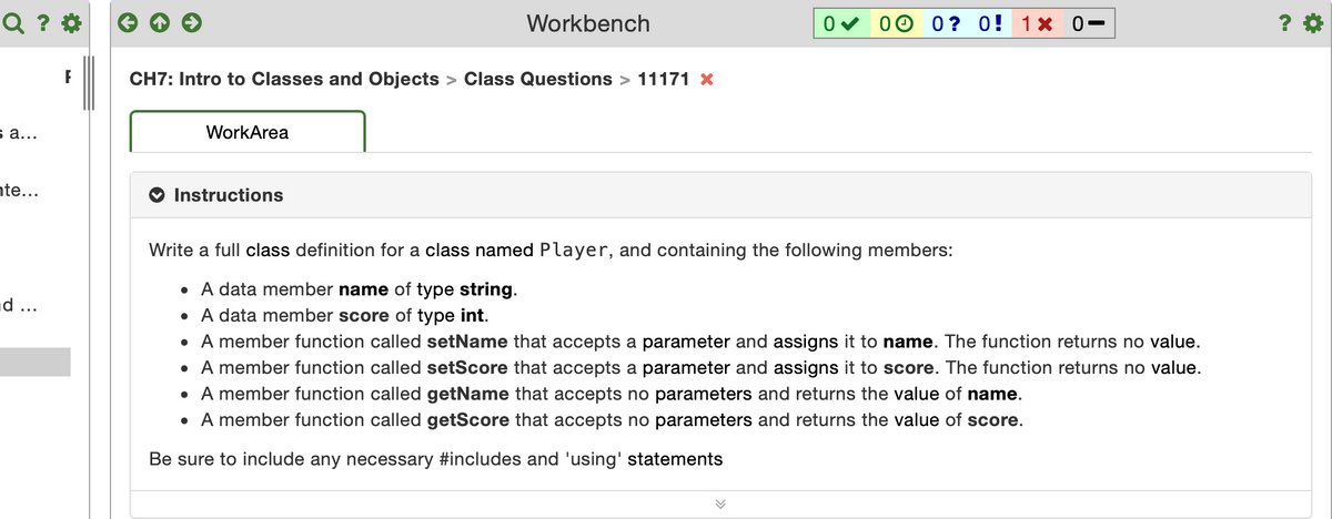 Q ? *
Workbench
00 0? 0! 1× 0-
CH7: Intro to Classes and Objects > Class Questions > 11171 X
s a...
WorkArea
nte...
Instructions
Write a full class definition for a class named Player, and containing the following members:
• A data member name of type string.
d ...
• A data member score of type int.
• A member function called setName that accepts a parameter and assigns it to name. The function returns no value.
• A member function called setScore that accepts a parameter and assigns it to score. The function returns no value.
• A member function called getName that accepts no parameters and returns the value of name.
• A member function called getScore that accepts no parameters and returns the value of score.
Be sure to include any necessary #includes and 'using' statements
