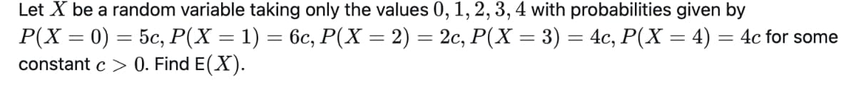 Let X be a random variable taking only the values 0, 1, 2, 3, 4 with probabilities given by
P(X = 0) = 5c, P(X = 1) = 6c, P(X = 2) = 2c, P(X = 3) = 4c, P(X = 4) = 4c for some
constant c > 0. Find E(X).
%3D
