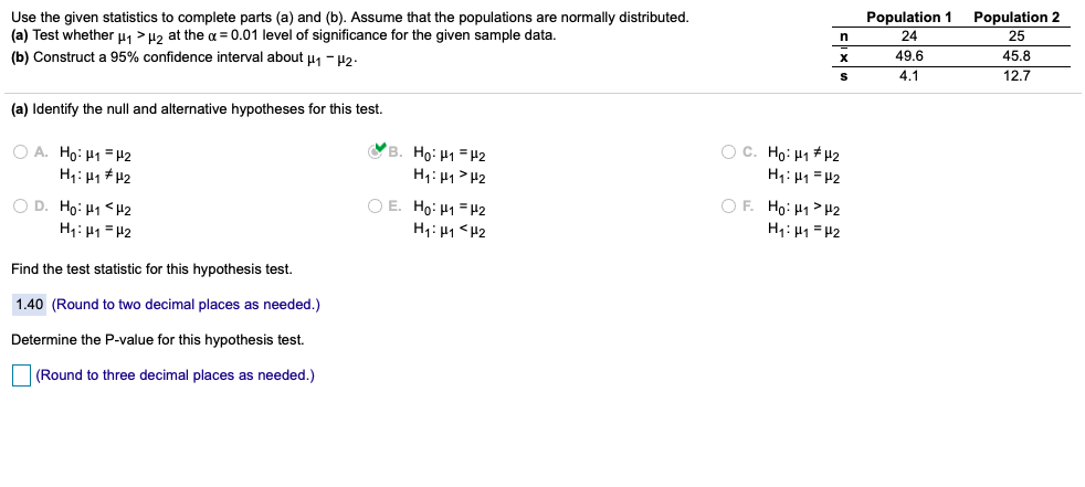 T
Use the given statistics to complete parts (a) and (b). Assume that the populations are normally distributed.
(a) Test whether u, > Hz at the a = 0.01 level of significance for the given sample data.
Population 2
25
Population 1
24
(b) Construct a 95% confidence interval about u1 - u2.
49.6
4.1
45.8
12.7
(a) Identify the null and alternative hypotheses for this test.
B. Ho: H1 =#2
O A. Ho: H1 = H2
H1: 41 # H2
O C. Ho: H1 + H2
H: H1> H2
H1: H1 =H2
OF. Ho: H1 >H2
O D. Ho: H1 <H2
H: 41 =H2
O E. Ho: H1 =H2
H1: H1 <H2
H: H1 = H2
Find the test statistic for this hypothesis test.
1.40 (Round to two decimal places as needed.)
Determine the P-value for this hypothesis test.
(Round to three decimal places as needed.)
