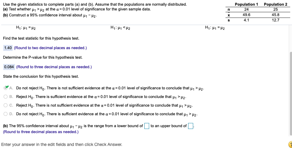 Population 1
Use the given statistics to complete parts (a) and (b). Assume that the populations are normally distributed.
(a) Test whether u1 > H2 at the a = 0.01 level of significance for the given sample data.
Population 2
25
24
(b) Construct a 95% confidence interval about u1 - H2.
49.6
45.8
4.1
12.7
H1: H1 = H2
H1: H1 <H2
H1: H1 = H2
Find the test statistic for this hypothesis test.
1.40 (Round to two decimal places as needed.)
Determine the P-value for this hypothesis test.
0.084 (Round
three decimal places as needed.)
State the conclusion for this hypothesis test.
O A. Do not reject Ho. There is not sufficient evidence at the a = 0.01 level of significance to conclude that u, > H2.
O B. Reject Ho. There is sufficient evidence at the a = 0.01 level of significance to conclude that u, >H2.
O C. Reject Ho. There is not sufficient evidence at the a = 0.01 level of significance to conclude that u, >u2.
O D. Do not reject Ho. There is sufficient evidence at the a = 0.01 level of significance to conclude that u, > H2-
(b) The 95% confidence interval about u1 - H2 is the range from
lower bound of
to an upper bound of
(Round to three decimal places as needed.)
Enter your answer in the edit fields and then click Check Answer.
