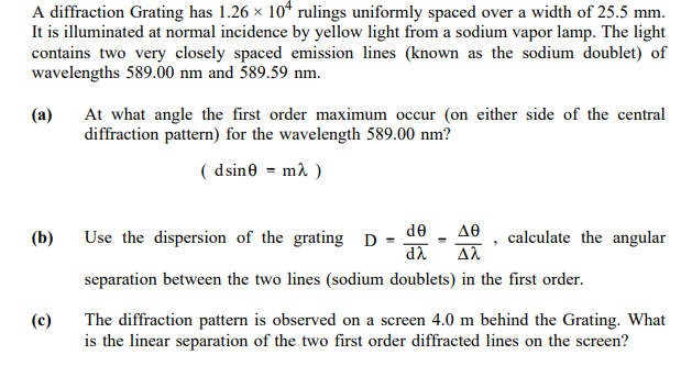 A diffraction Grating has 1.26 × 10* rulings uniformly spaced over a width of 25.5 mm.
It is illuminated at normal incidence by yellow light from a sodium vapor lamp. The light
contains two very closely spaced emission lines (known as the sodium doublet) of
wavelengths 589.00 nm and 589.59 nm.
(a)
At what angle the first order maximum occur (on either side of the central
diffraction pattern) for the wavelength 589.00 nm?
( dsine = m2 )
de - a0
da
(b)
Use the dispersion of the grating D
calculate the angular
separation between the two lines (sodium doublets) in the first order.
(c)
The diffraction pattern is observed on a screen 4.0 m behind the Grating. What
is the linear separation of the two first order diffracted lines on the screen?
