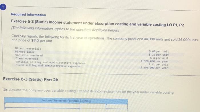 Required information
Exercise 6-3 (Static) Income statement under absorption costing and variable costing LO P1, P2
[The following information applies to the questions displayed below]
Cool Sky reports the following for its first year of operations. The company produced 44,000 units and sold 36,000 units
at a price of $140 per unit.
Direct materials
Direct labor
Variable overhead
Fixed overhead
Variable selling and administrative expenses
Fixed selling and administrative expenses
$ 60 per unit
$ 22 per unit
$ 8 per unit
$ 528,000 per year
$ 11 per unit
5 105,000 per year
Exercise 6-3 (Static) Part 2b
2b. Assume the company uses variable costing. Prepare its income statement for the year under vaniable costing.
Income Staternent (Variahle Costing)
