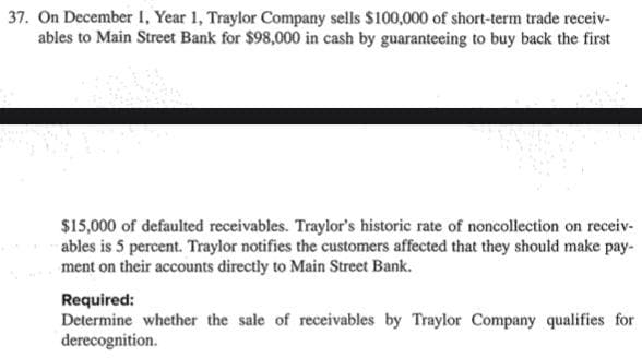 37. On December I, Year 1, Traylor Company sells $100,000 of short-term trade receiv-
ables to Main Street Bank for $98,000 in cash by guaranteeing to buy back the first
$15,000 of defaulted receivables. Traylor's historic rate of noncollection on receiv-
ables is 5 percent. Traylor notifies the customers affected that they should make pay-
ment on their accounts directly to Main Street Bank.
Required:
Determine whether the sale of receivables by Traylor Company qualifies for
derecognition.

