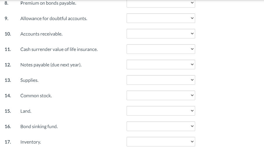 8.
Premium on bonds payable.
9.
Allowance for doubtful accounts.
10.
Accounts receivable.
11.
Cash surrender value of life insurance.
12.
Notes payable (due next year).
13.
Supplies.
14.
Common stock.
15.
Land.
16.
Bond sinking fund.
17.
Inventory.
>
>
>
>
>
>
>
>
>
