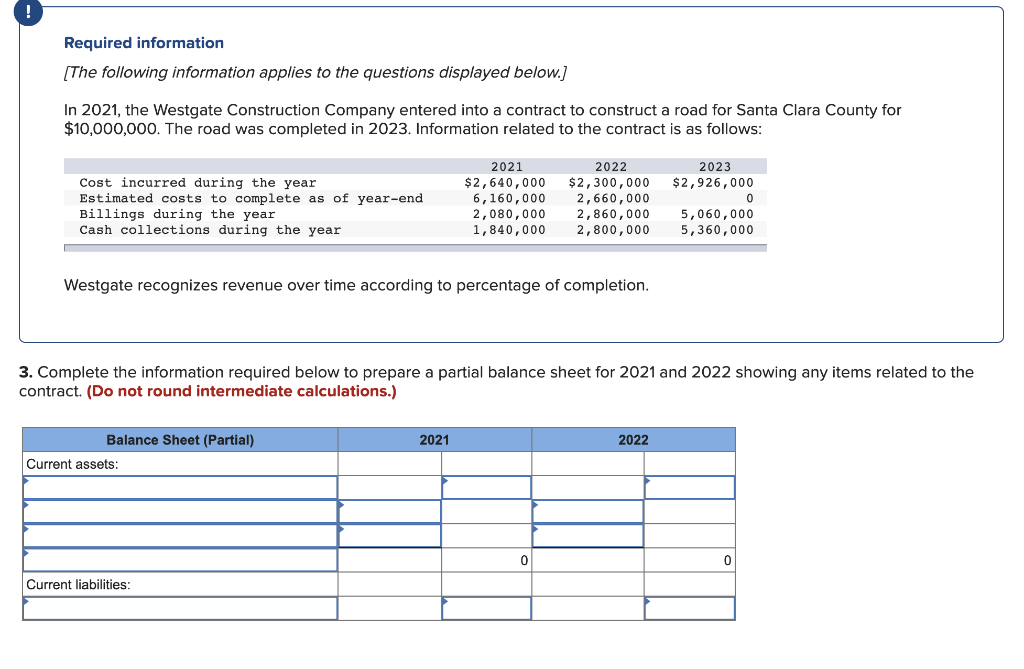 Required information
[The following information applies to the questions displayed below.]
In 2021, the Westgate Construction Company entered into a contract to construct a road for Santa Clara County for
$10,000,000. The road was completed in 2023. Information related to the contract is as follows:
2021
2022
2023
Cost incurred during the year
Estimated costs to complete as of year-end
Billings during the year
Cash collections during the year
$2,640,000
6,160,000
2,080,000
1,840,000
$2,300,000
2,660,000
2,860,000
2,800,000
$2,926,000
5,060,000
5,360,000
Westgate recognizes revenue over time according to percentage of completion.
3. Complete the information required below to prepare a partial balance sheet for 2021 and 2022 showing any items related to the
contract. (Do not round intermediate calculations.)
Balance Sheet (Partial)
2021
2022
Current assets:
Current liabilities:
