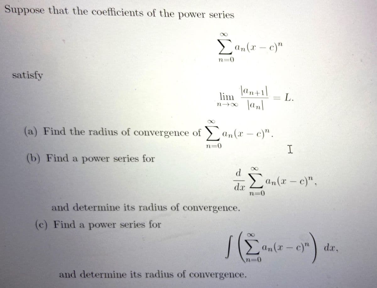 Suppose that the coefficients of the power series
E an(x – c)"
n=0
satisfy
|an+1\
lim
= L.
|an|
n→∞
(a) Find the radius of convergence of > an(x
– c)".
|
n=0
I
(b) Find a power series for
dr Lan(x – c)".
n=0
and determine its radius of convergence.
(c) Find a power series for
an(x-c)"
dx,
and determine its radius of convergence.
8.
