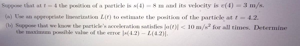 Suppose that at t = 4 the position of a particle is s(4) = 8 m and its velocity is u(4) = 3 m/s.
(a) Use an appropriate linearization L(t) to estimate the position of the particle at t = 4.2.
(b) Suppose that we know the particle's acceleration satisfies |a(t)| < 10 m/s² for all times. Determine
the maximum possible value of the error |s(4.2) – L(4.2)|.
