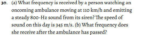 30. (a) What frequency is received by a person watching an
oncoming ambulance moving at 11o km/h and emitting
a steady 800-Hz sound from its siren? The speed of
sound on this day is 345 m/s. (b) What frequency does
she receive after the ambulance has passed?

