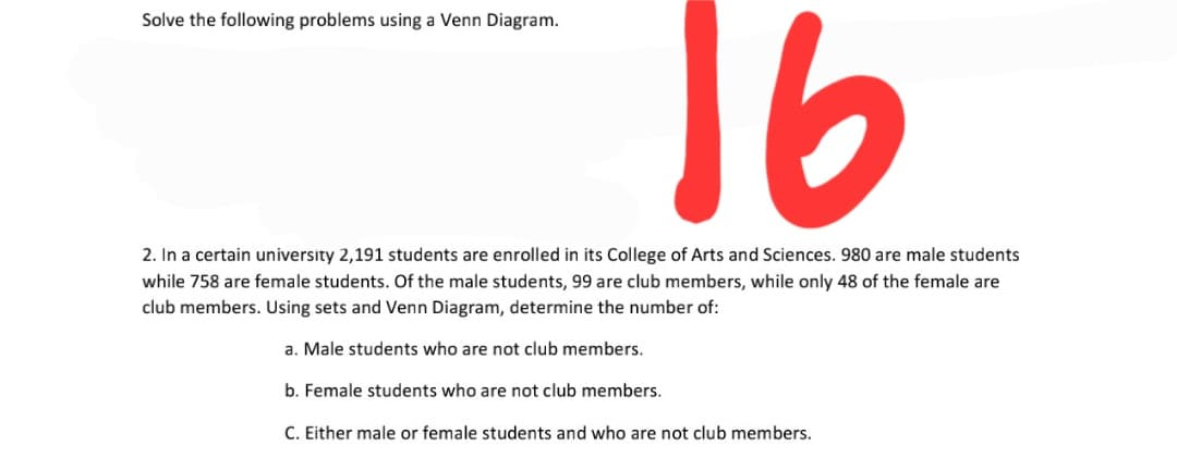 16
Solve the following problems using a Venn Diagram.
2. In a certain university 2,191 students are enrolled in its College of Arts and Sciences. 980 are male students
while 758 are female students. Of the male students, 99 are club members, while only 48 of the female are
club members. Using sets and Venn Diagram, determine the number of:
a. Male students who are not club members.
b. Female students who are not club members.
C. Either male or female students and who are not club members.
