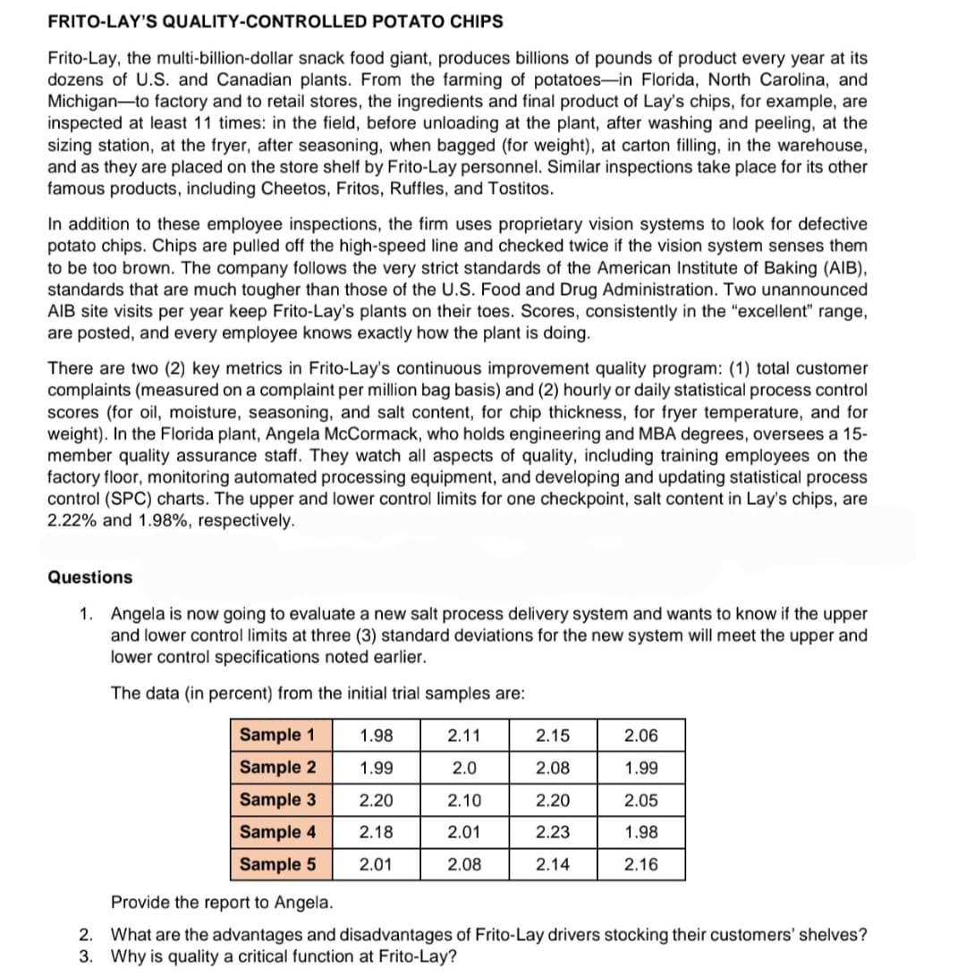FRITO-LAY'S QUALITY-CONTROLLED POTATO CHIPS
Frito-Lay, the multi-billion-dollar snack food giant, produces billions of pounds of product every year at its
dozens of U.S. and Canadian plants. From the farming of potatoes-in Florida, North Carolina, and
Michigan-to factory and to retail stores, the ingredients and final product of Lay's chips, for example, are
inspected at least 11 times: in the field, before unloading at the plant, after washing and peeling, at the
sizing station, at the fryer, after seasoning, when bagged (for weight), at carton filling, in the warehouse,
and as they are placed on the store shelf by Frito-Lay personnel. Similar inspections take place for its other
famous products, including Cheetos, Fritos, Ruffles, and Tostitos.
In addition to these employee inspections, the firm uses proprietary vision systems to look for defective
potato chips. Chips are pulled off the high-speed line and checked twice if the vision system senses them
to be too brown. The company follows the very strict standards of the American Institute of Baking (AIB),
standards that are much tougher than those of the U.S. Food and Drug Administration. Two unannounced
AIB site visits per year keep Frito-Lay's plants on their toes. Scores, consistently in the "excellent" range,
are posted, and every employee knows exactly how the plant is doing.
There are two (2) key metrics in Frito-Lay's continuous improvement quality program: (1) total customer
complaints (measured on a complaint per million bag basis) and (2) hourly or daily statistical process control
scores (for oil, moisture, se:
weight). In the Florida plant, Angela McCormack, who holds engineering and MBA degrees, oversees a 15-
member quality assurance staff. They watch all aspects of quality, including training employees on the
factory floor, monitoring automated processing equipment, and developing and updating statistical process
control (SPC) charts. The upper and lower control limits for one checkpoint, salt content in Lay's chips, are
2.22% and 1.98%, respectively.
and salt content, for chip thickness, for fryer temperature, and for
Questions
1. Angela is now going to evaluate a new salt process delivery system and wants to know if the upper
and lower control limits at three (3) standard deviations for the new system will meet the upper and
lower control specifications noted earlier.
The data (in percent) from the initial trial samples are:
Sample 1
1.98
2.11
2.15
2.06
Sample 2
1.99
2.0
2.08
1.99
Sample 3
2.20
2.10
2.20
2.05
Sample 4
2.18
2.01
2.23
1.98
Sample 5
2.01
2.08
2.14
2.16
Provide the report to Angela.
2. What are the advantages and disadvantages of Frito-Lay drivers stocking their customers' shelves?
3. Why is quality a critical function at Frito-Lay?

