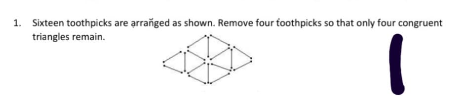 Sixteen toothpicks are arranged as shown. Remove four toothpicks so that only four congruent
triangles remain.
