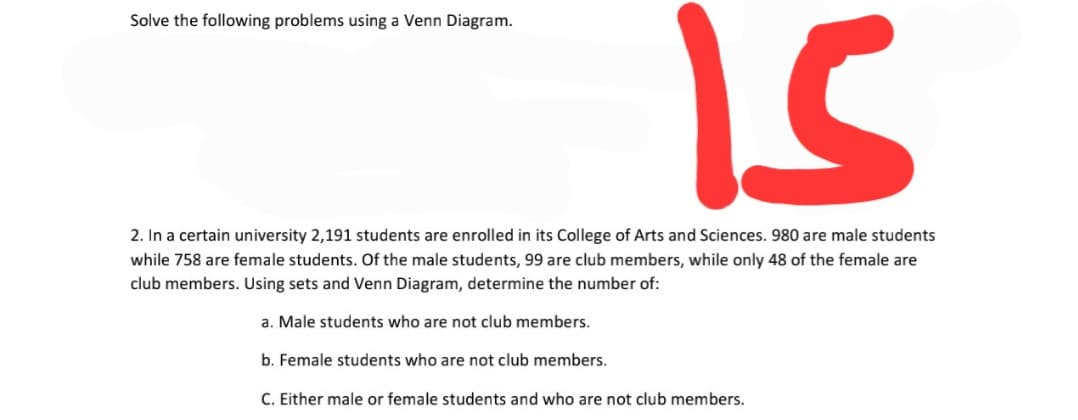 is
Solve the following problems using a Venn Diagram.
2. In a certain university 2,191 students are enrolled in its College of Arts and Sciences. 980 are male students
while 758 are female students. Of the male students, 99 are club members, while only 48 of the female are
club members. Using sets and Venn Diagram, determine the number of:
a. Male students who are not club members.
b. Female students who are not club members.
C. Either male or female students and who are not club members.
